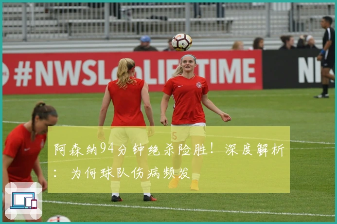 阿森纳94分钟绝杀险胜！深度解析：为何球队伤病频发