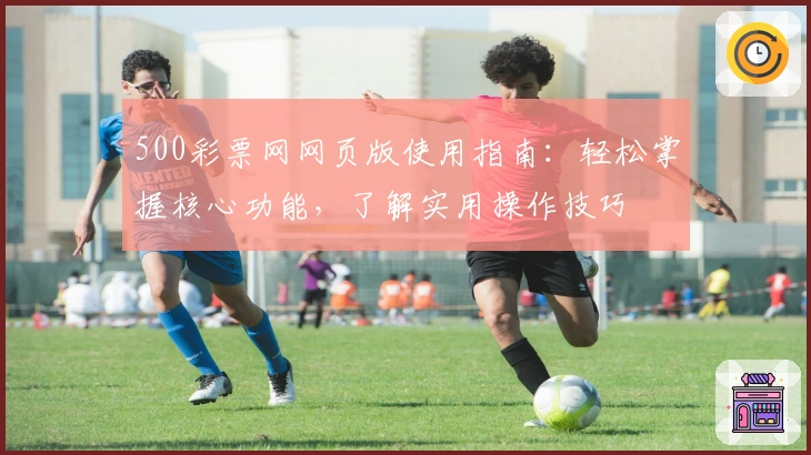 500彩票网网页版使用指南：轻松掌握核心功能，了解实用操作技巧