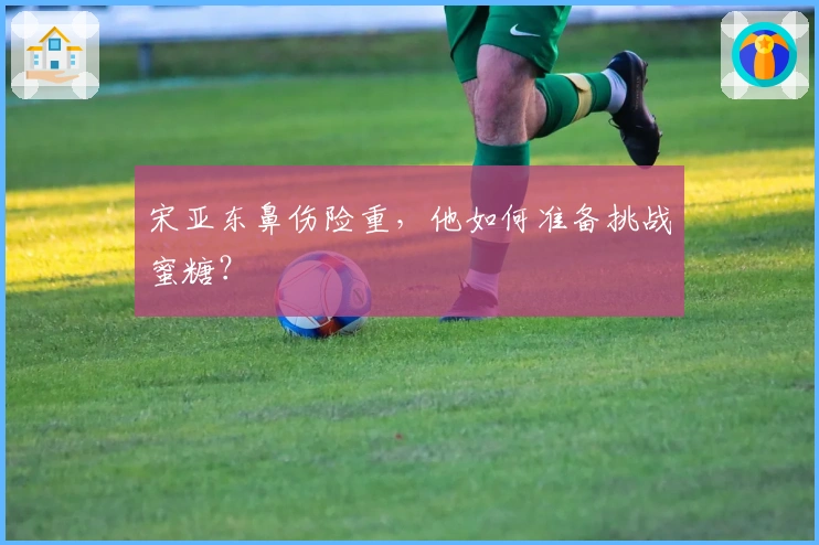 宋亚东鼻伤险重，他如何准备挑战蜜糖？