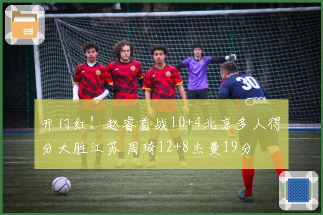 开门红！赵睿首战10+4北京多人得分大胜江苏 周琦12+8杰曼19分