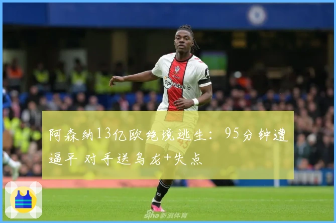 阿森纳13亿欧绝境逃生：95分钟遭逼平 对手送乌龙+失点