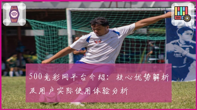 500竞彩网平台介绍：核心优势解析及用户实际使用体验分析
