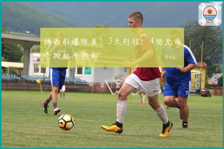 梅西引爆印度！3天行程：4场见面会掀经济热潮