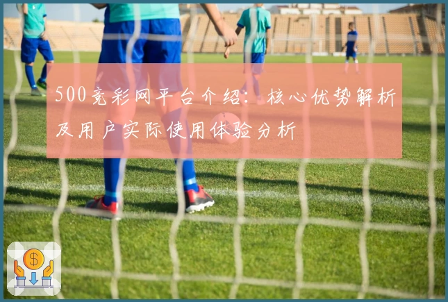 500竞彩网平台介绍：核心优势解析及用户实际使用体验分析