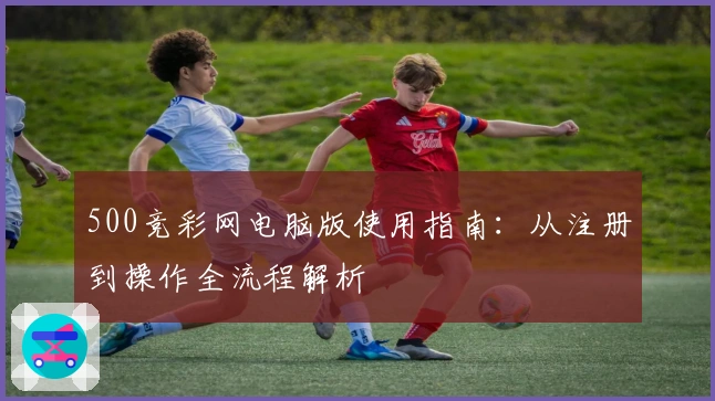 500竞彩网电脑版使用指南：从注册到操作全流程解析