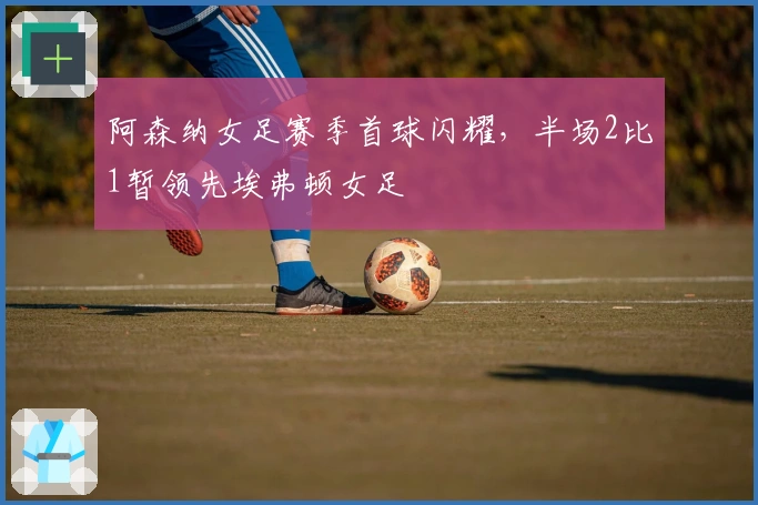 阿森纳女足赛季首球闪耀，半场2比1暂领先埃弗顿女足