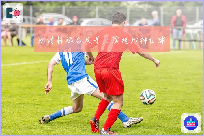 林诗栋远台反手上演绝妙神仙球