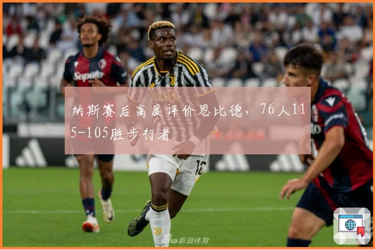 纳斯赛后高度评价恩比德，76人115-105胜步行者
