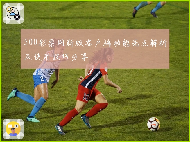 500彩票网新版客户端功能亮点解析及使用技巧分享