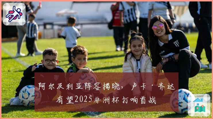 阿尔及利亚阵容揭晓，卢卡·齐达内有望2025非洲杯打响首战